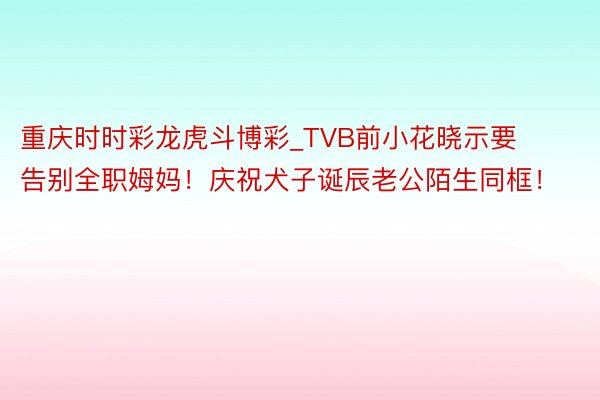 重庆时时彩龙虎斗博彩_TVB前小花晓示要告别全职姆妈！庆祝犬子诞辰老公陌生同框！