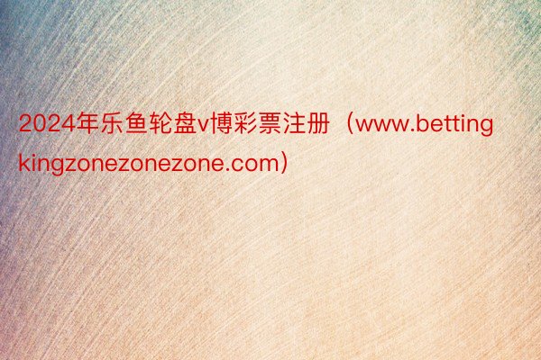 2024年乐鱼轮盘v博彩票注册(www.bettingkingzonezonezone.com)