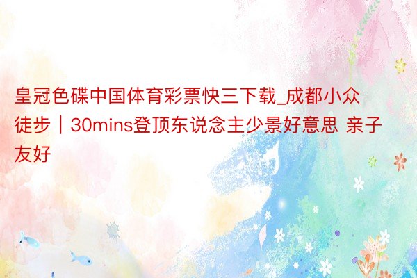 皇冠色碟中国体育彩票快三下载_成都小众徒步|30mins登顶东说念主少景好意思 亲子友好