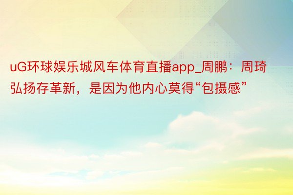 uG环球娱乐城风车体育直播app_周鹏：周琦弘扬存革新，是因为他内心莫得“包摄感”
