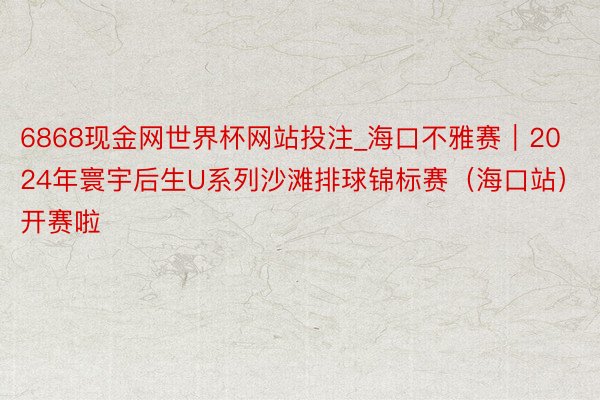 6868现金网世界杯网站投注_海口不雅赛｜2024年寰宇后生U系列沙滩排球锦标赛（海口站）开赛啦