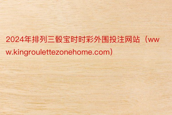 2024年排列三骰宝时时彩外围投注网站（www.kingroulettezonehome.com）