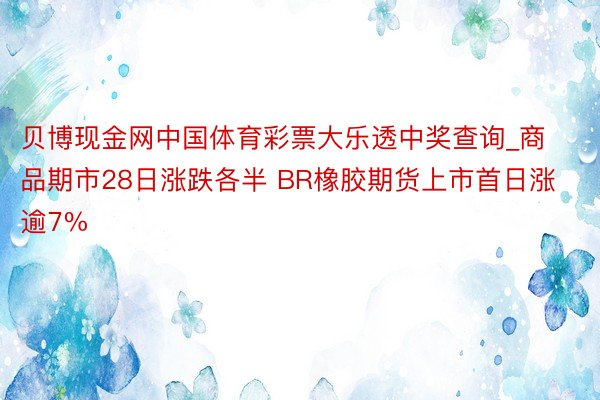 贝博现金网中国体育彩票大乐透中奖查询_商品期市28日涨跌各半 BR橡胶期货上市首日涨逾7%