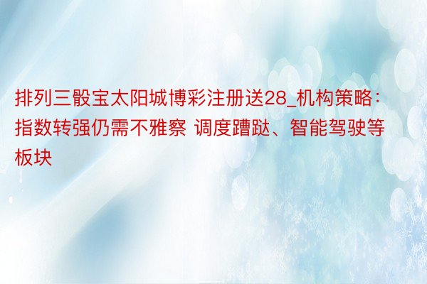 排列三骰宝太阳城博彩注册送28_机构策略：指数转强仍需不雅察 调度蹧跶、智能驾驶等板块