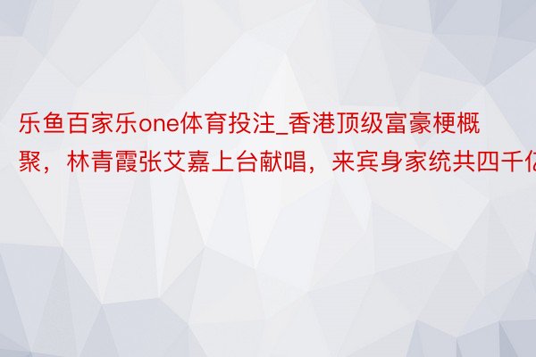 乐鱼百家乐one体育投注_香港顶级富豪梗概聚，林青霞张艾嘉上台献唱，来宾身家统共四千亿