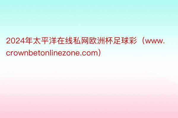 2024年太平洋在线私网欧洲杯足球彩（www.crownbetonlinezone.com）