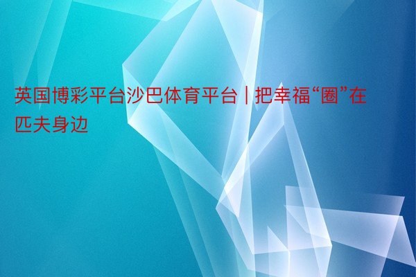 英国博彩平台沙巴体育平台 | 把幸福“圈”在匹夫身边