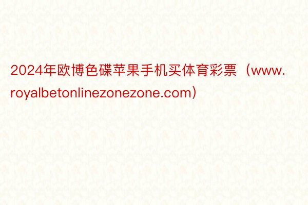 2024年欧博色碟苹果手机买体育彩票（www.royalbetonlinezonezone.com）