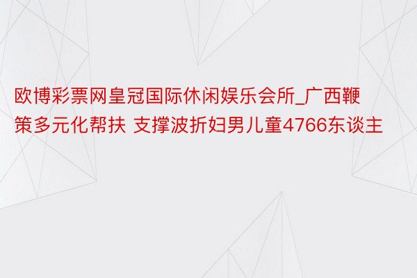 欧博彩票网皇冠国际休闲娱乐会所_广西鞭策多元化帮扶 支撑波折妇男儿童4766东谈主