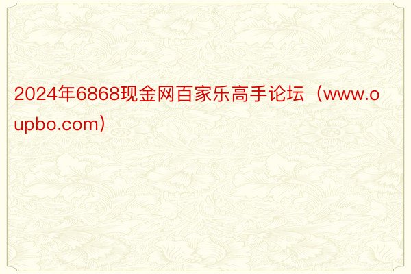 2024年6868现金网百家乐高手论坛（www.oupbo.com）