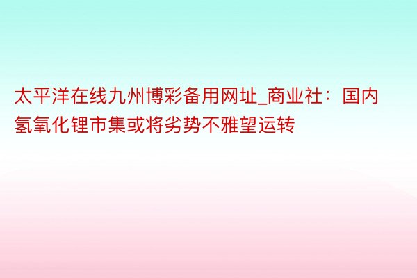 太平洋在线九州博彩备用网址_商业社:国内氢氧化锂市集或将劣势不雅望运转