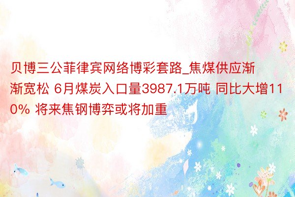 贝博三公菲律宾网络博彩套路_焦煤供应渐渐宽松 6月煤炭入口量3987.1万吨 同比大增110% 将来焦钢博弈或将加重