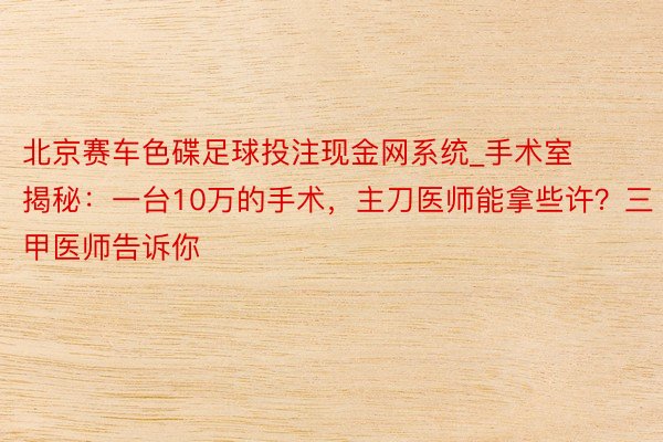 北京赛车色碟足球投注现金网系统_手术室揭秘：一台10万的手术，主刀医师能拿些许？三甲医师告诉你
