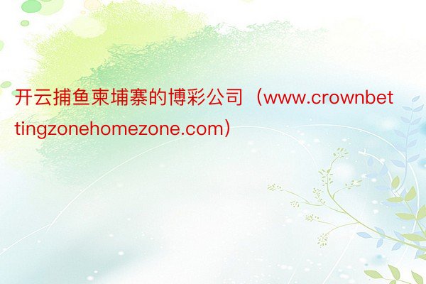 开云捕鱼柬埔寨的博彩公司（www.crownbettingzonehomezone.com）
