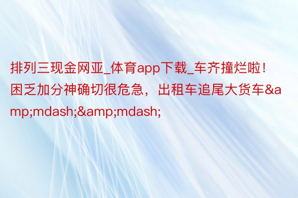 排列三现金网亚_体育app下载_车齐撞烂啦！困乏加分神确切很危急，出租车追尾大货车&mdash;&mdash;