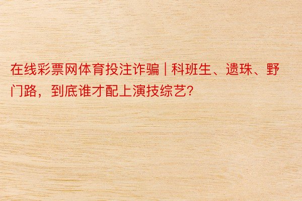 在线彩票网体育投注诈骗 | 科班生、遗珠、野门路，到底谁才配上演技综艺？