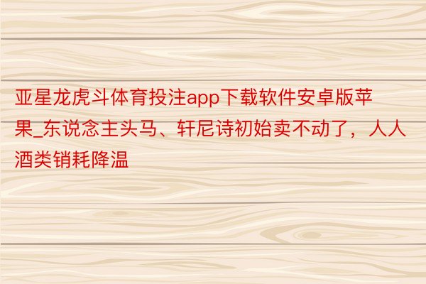 亚星龙虎斗体育投注app下载软件安卓版苹果_东说念主头马、轩尼诗初始卖不动了，人人酒类销耗降温