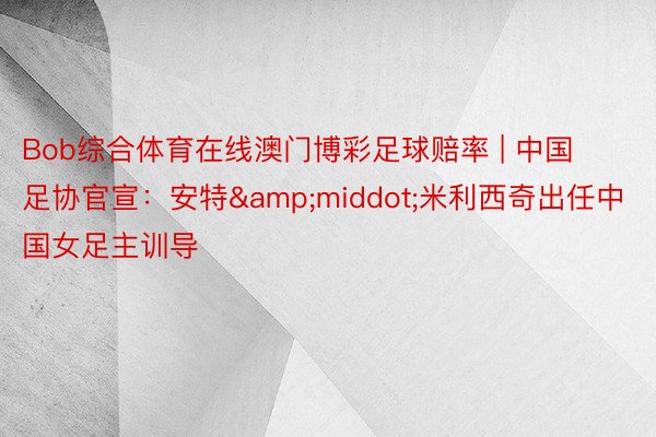 Bob综合体育在线澳门博彩足球赔率 | 中国足协官宣：安特&middot;米利西奇出任中国女足主训导