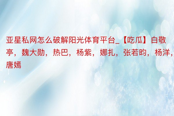 亚星私网怎么破解阳光体育平台_【吃瓜】白敬亭，魏大勋，热巴，杨紫，娜扎，张若昀，杨洋，江疏影，唐嫣
