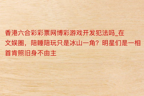 香港六合彩彩票网博彩游戏开发犯法吗_在文娱圈，陪睡陪玩只是冰山一角？明星们是一相首肯照旧身不由主