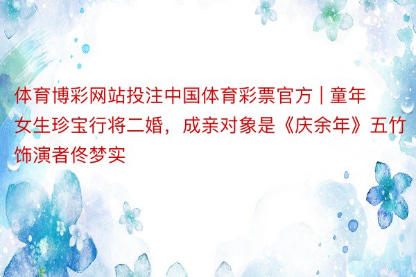 体育博彩网站投注中国体育彩票官方 | 童年女生珍宝行将二婚，成亲对象是《庆余年》五竹饰演者佟梦实