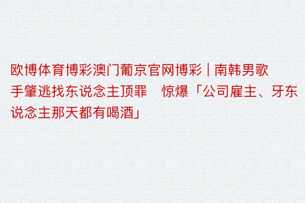 欧博体育博彩澳门葡京官网博彩 | 南韩男歌手肇逃找东说念主顶罪　惊爆「公司雇主、牙东说念主那天都有喝酒」