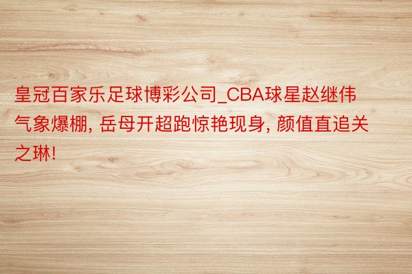 皇冠百家乐足球博彩公司_CBA球星赵继伟气象爆棚, 岳母开超跑惊艳现身, 颜值直追关之琳!