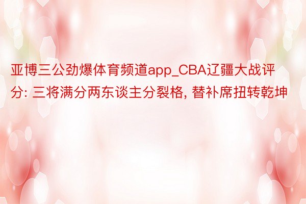 亚博三公劲爆体育频道app_CBA辽疆大战评分: 三将满分两东谈主分裂格, 替补席扭转乾坤