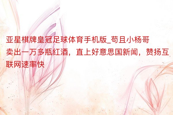 亚星棋牌皇冠足球体育手机版_苟且小杨哥卖出一万多瓶红酒，直上好意思国新闻，赞扬互联网速率快
