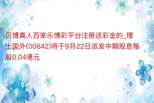 贝博真人百家乐博彩平台注册送彩金的_理士国外(00842)将于9月22日派发中期股息每股0.04港元