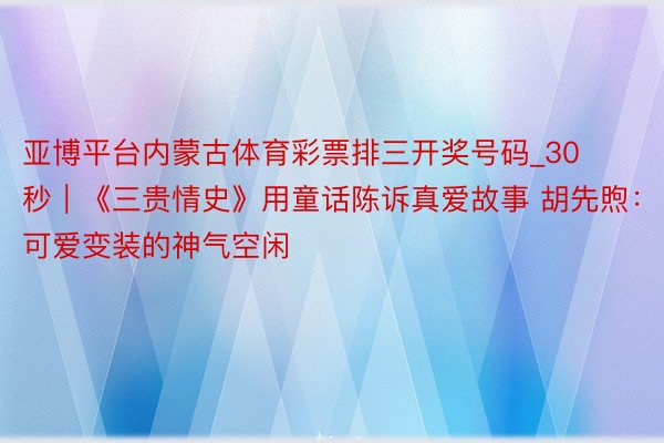 亚博平台内蒙古体育彩票排三开奖号码_30秒｜《三贵情史》用童话陈诉真爱故事 胡先煦：可爱变装的神气空闲