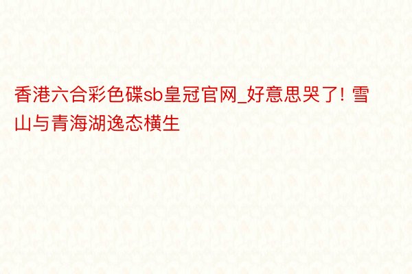香港六合彩色碟sb皇冠官网_好意思哭了! 雪山与青海湖逸态横生
