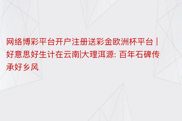 网络博彩平台开户注册送彩金欧洲杯平台 | 好意思好生计在云南|大理洱源: 百年石碑传承好乡风