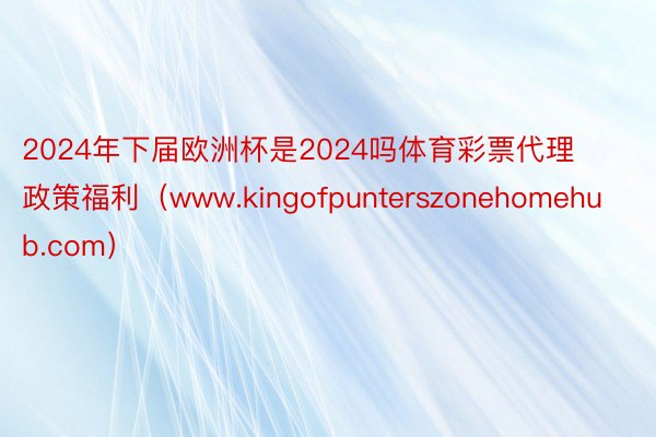 2024年下届欧洲杯是2024吗体育彩票代理政策福利（www.kingofpunterszonehomehub.com）