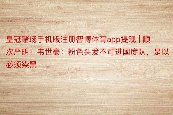 皇冠赌场手机版注册智博体育app提现 | 顺次严明！韦世豪：粉色头发不可进国度队，是以必须染黑