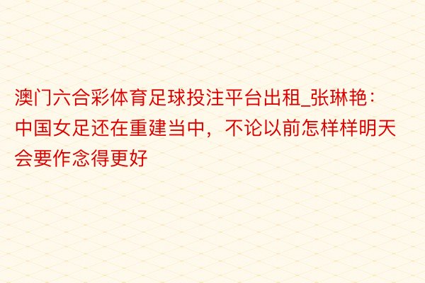 澳门六合彩体育足球投注平台出租_张琳艳：中国女足还在重建当中，不论以前怎样样明天会要作念得更好