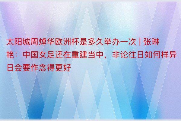 太阳城周焯华欧洲杯是多久举办一次 | 张琳艳：中国女足还在重建当中，非论往日如何样异日会要作念得更好