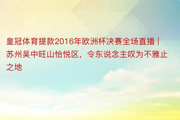皇冠体育提款2016年欧洲杯决赛全场直播 | 苏州吴中旺山怡悦区，令东说念主叹为不雅止之地
