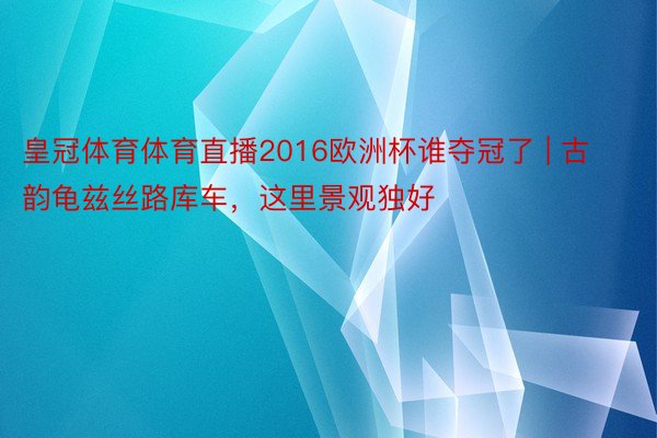 皇冠体育体育直播2016欧洲杯谁夺冠了 | 古韵龟兹丝路库车，这里景观独好