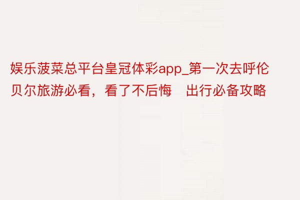 娱乐菠菜总平台皇冠体彩app_第一次去呼伦贝尔旅游必看，看了不后悔️出行必备攻略