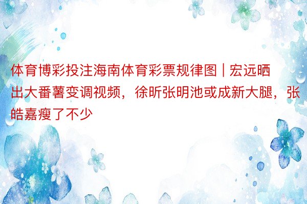 体育博彩投注海南体育彩票规律图 | 宏远晒出大番薯变调视频，徐昕张明池或成新大腿，张皓嘉瘦了不少
