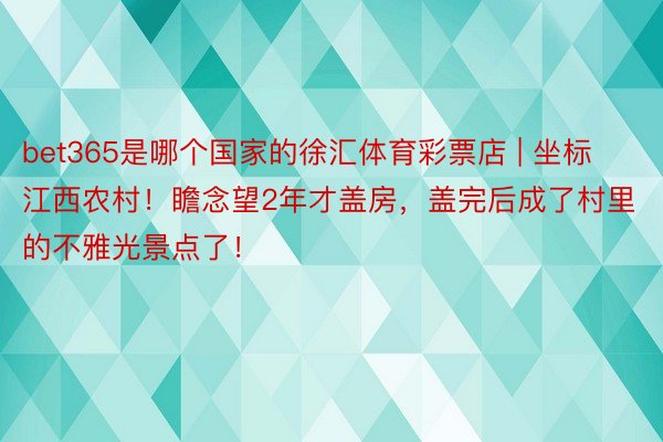 bet365是哪个国家的徐汇体育彩票店 | 坐标江西农村！瞻念望2年才盖房，盖完后成了村里的不雅光景点了！