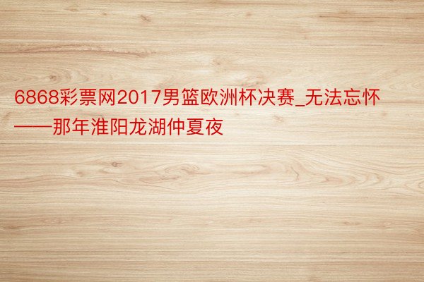 6868彩票网2017男篮欧洲杯决赛_无法忘怀——那年淮阳龙湖仲夏夜