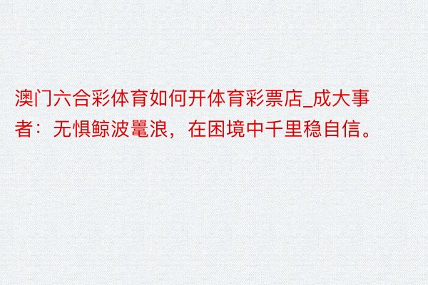 澳门六合彩体育如何开体育彩票店_成大事者：无惧鲸波鼍浪，在困境中千里稳自信。