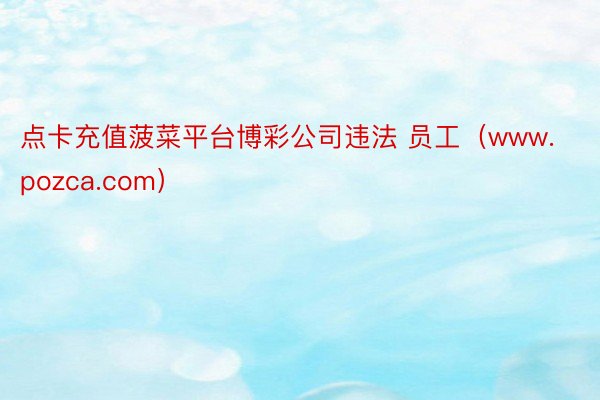 点卡充值菠菜平台博彩公司违法 员工（www.pozca.com）