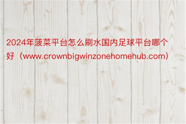 2024年菠菜平台怎么刷水国内足球平台哪个好（www.crownbigwinzonehomehub.com）