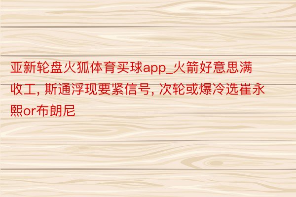 亚新轮盘火狐体育买球app_火箭好意思满收工, 斯通浮现要紧信号, 次轮或爆冷选崔永熙or布朗尼