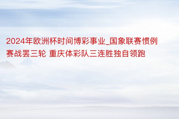 2024年欧洲杯时间博彩事业_国象联赛惯例赛战罢三轮 重庆体彩队三连胜独自领跑
