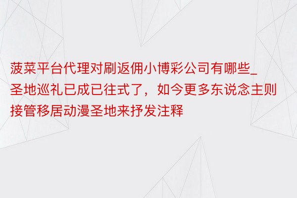 菠菜平台代理对刷返佣小博彩公司有哪些_圣地巡礼已成已往式了，如今更多东说念主则接管移居动漫圣地来抒发注释