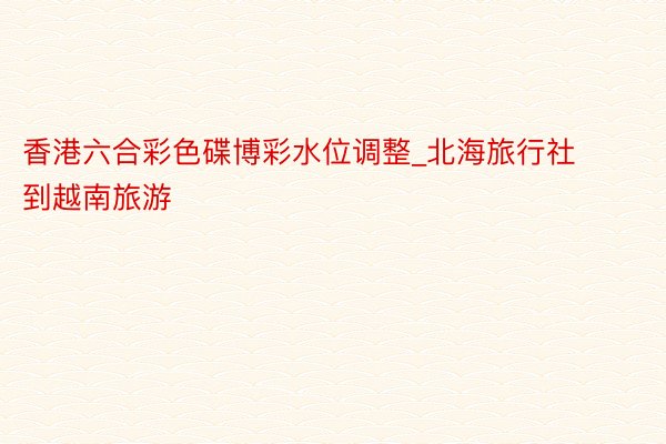 香港六合彩色碟博彩水位调整_北海旅行社到越南旅游